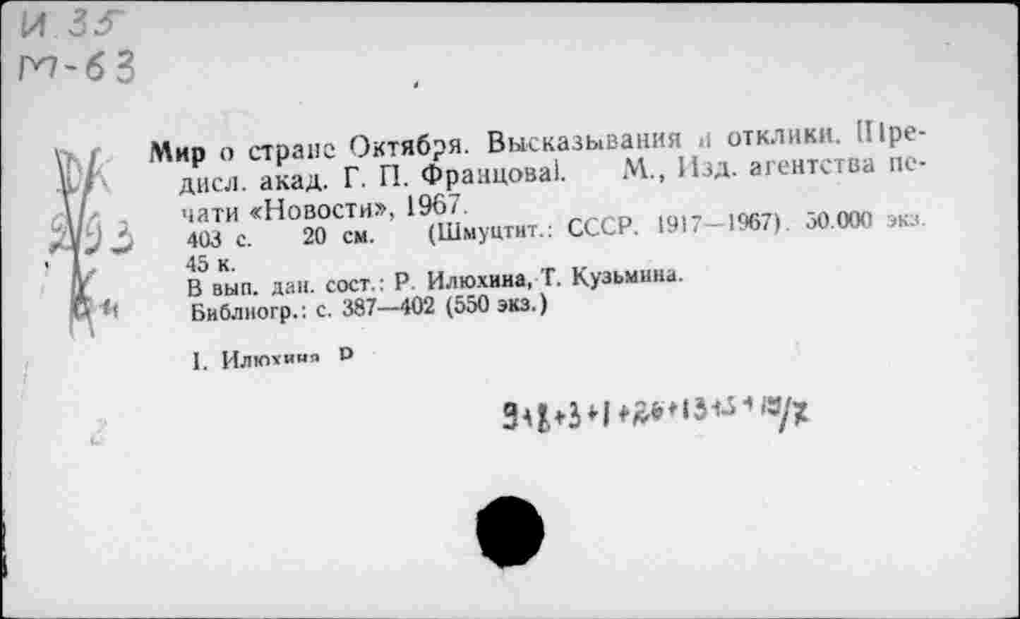 ﻿И 3< ГП-бЗ
?Мио о стране Октября. Высказывания .1 отклики, uipe-
> Л« г. П. Франц«»»!. М.. ИЗА. агентства не-
7	™с‘Н°°О0"»’' ' аи«>«тнт.: СССР.	»« »»
в’вып. дан. сост.: Р. Илюхина, Т. Кузьмина.
Библногр.: с. 387—402 (550 экз.)
I. Илюхиия Р
ЗфЬН